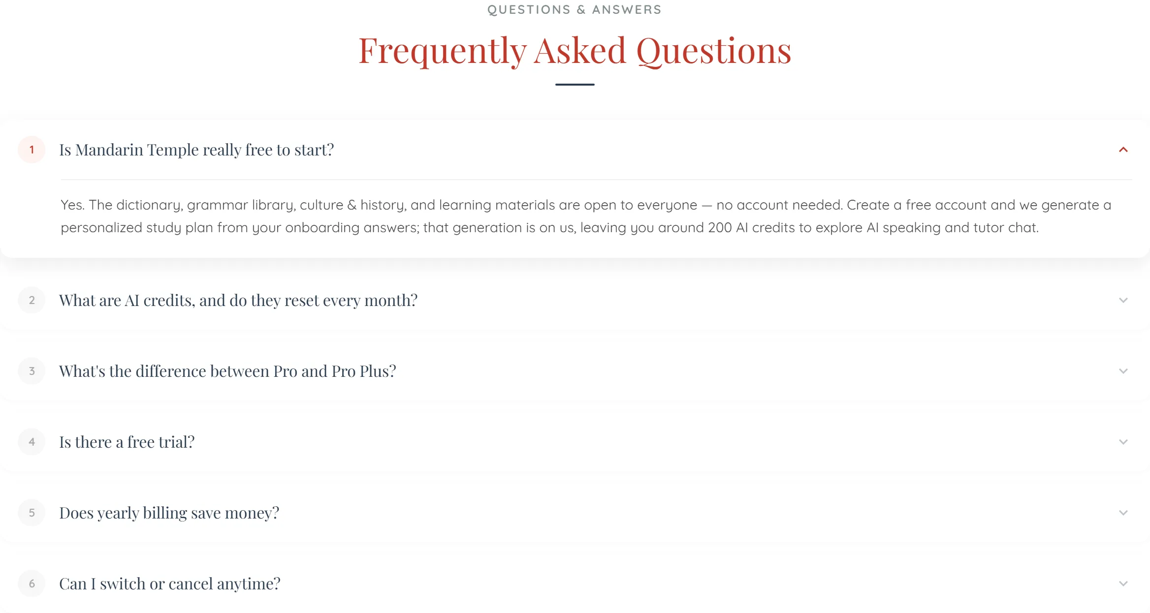 The Frequently Asked Questions block on the pricing page, under a small uppercase ‘QUESTIONS & ANSWERS’ label. Six numbered rows, the first one open: ‘Is Mandarin Temple really free to start?’, answered that the dictionary, grammar library, culture & history and learning materials are open to everyone with no account needed, and that a free account gets a study plan generated from its onboarding answers on us, leaving around 200 AI credits for AI speaking and tutor chat. The five collapsed rows read ‘What are AI credits, and do they reset every month?’, ‘What’s the difference between Pro and Pro Plus?’, ‘Is there a free trial?’, ‘Does yearly billing save money?’ and ‘Can I switch or cancel anytime?’.