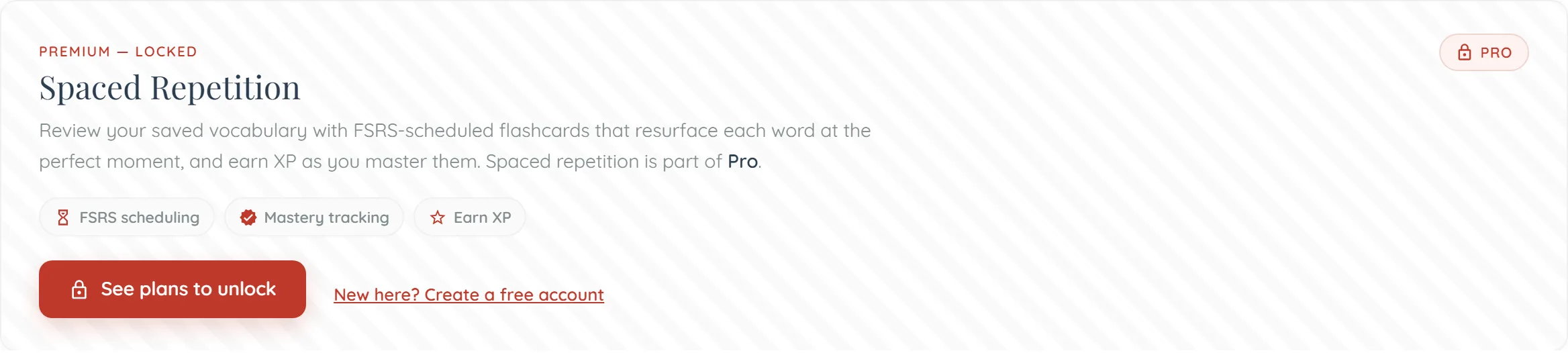A faintly striped grey panel on the flashcards page. A red kicker reads ‘Premium — Locked’ above the heading ‘Spaced Repetition’, with a small ‘Pro’ padlock badge in the top right corner. The paragraph beneath reads ‘Review your saved vocabulary with FSRS-scheduled flashcards that resurface each word at the perfect moment, and earn XP as you master them. Spaced repetition is part of Pro.’ Below it sit three outlined pills — ‘FSRS scheduling’, ‘Mastery tracking’ and ‘Earn XP’ — then a red ‘See plans to unlock’ button and an underlined link, ‘New here? Create a free account’.